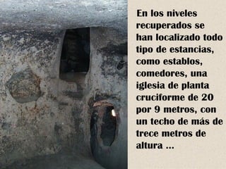 En los niveles
recuperados se
han localizado todo
tipo de estancias,
como establos,
comedores, una
iglesia de planta
cruciforme de 20
por 9 metros, con
un techo de más de
trece metros de
altura …
 