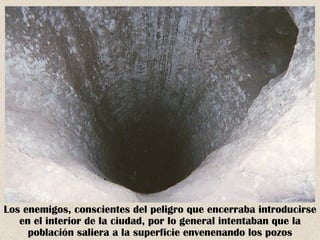 Los enemigos, conscientes del peligro que encerraba introducirse
   en el interior de la ciudad, por lo general intentaban que la
     población saliera a la superficie envenenando los pozos
 