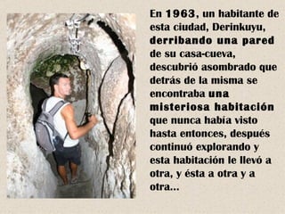 En 1963, un habitante de
esta ciudad, Derinkuyu,
derribando una pared
de su casa-cueva,
descubrió asombrado que
detrás de la misma se
encontraba una
misteriosa habitación
que nunca había visto
hasta entonces, después
continuó explorando y
esta habitación le llevó a
otra, y ésta a otra y a
otra…
 
