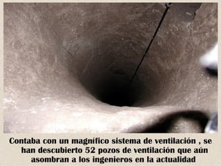 Contaba con un magnífico sistema de ventilación , se
  han descubierto 52 pozos de ventilación que aún
     asombran a los ingenieros en la actualidad
 