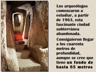 Los arqueólogos
comenzaron a
estudiar, a partir
de 1963, esta
fascinante ciudad
subterránea
abandonada.
Consiguieron llegar
a los cuarenta
metros de
profundidad,
aunque se cree que
tiene un fondo de
hasta 85 metros
 