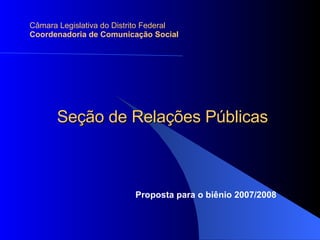 Seção de Relações Públicas Câmara Legislativa do Distrito Federal Coordenadoria de Comunicação Social Proposta para o biênio 2007/2008 