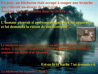 Un jour, un bûcheron était occupé à couper une branche qui s'élevait au-dessus de la rivière.  Soudain, la hache tomba dans la rivière ... L'homme pleurait si amèrement, que Dieu lui apparût et lui demanda la raison de son désespoir ... Le bûcheron lui expliqua alors, que sa hache était tombée dans la rivière. À sa grande surprise, il vit Dieu plonger dans la rivière et remonter une hache d'or à la main ... Est-ce là ta hache ?  lui demanda-t-il.  Le bûcheron lui répondit :  Non !   