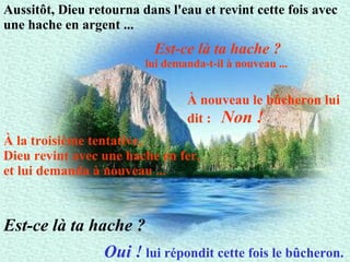 Aussitôt, Dieu retourna dans l'eau et revint cette fois avec une hache en argent ...   Est-ce là ta hache ? lui demanda-t-il à nouveau ...   À nouveau le bûcheron lui dit :  Non !   À la troisième tentative,  Dieu revint avec une hache en fer,  et lui demanda à nouveau ...   Oui !  lui répondit cette fois le bûcheron.   Est-ce là ta hache ? 