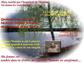 Dieu, touché par l'honnêteté de l'homme, lui donna les trois haches ! Le bûcheron rentra tout heureux à la maison. Quelques jours plus tard, le bûcheron longeait la rivière  en compagnie de son épouse... Soudain, celle-ci tomba à l'eau...   Comme l'homme se mit à pleurer, Dieu lui apparût à nouveau et lui demanda la raison de son chagrin...   Ma femme est  tombée dans la rivière, lui répondit l'homme en sanglotant ...  