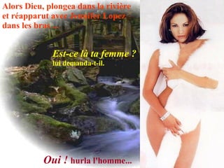 Alors Dieu, plongea dans la rivière  et réapparut avec Jennifer Lopez  dans les bras ...   Est-ce là ta femme ? lui demanda-t-il.   Oui !   hurla l'homme...   