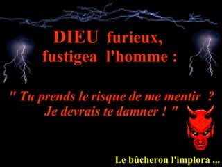 DIEU   furieux,  fustigea  l'homme : " Tu prends le risque de me mentir  ? Je devrais te damner ! " Le bûcheron l'implora ... 