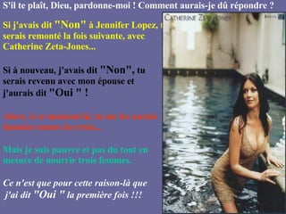 S'il te plaît, Dieu, pardonne-moi ! Comment aurais-je dû répondre ? Si j'avais dit  "Non"  à Jennifer Lopez, tu serais remonté la fois suivante, avec Catherine Zeta-Jones... Si à nouveau, j'avais dit  "Non",  tu serais revenu avec mon épouse et j'aurais dit  "Oui " ! Alors, à ce moment-là, tu me les aurais données toutes les trois... Mais je suis pauvre et pas du tout en mesure de nourrir trois femmes. Ce n'est que pour cette raison-là que  j'ai dit  "Oui "  la première fois !!!   
