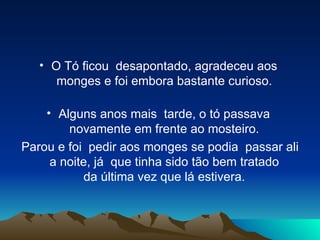 O Tó ficou  desapontado, agradeceu aos  monges e foi embora bastante curioso.  Alguns anos mais  tarde, o tó passava  novamente em frente ao mosteiro.  Parou e foi  pedir aos monges se podia  passar ali a noite, já  que tinha sido tão bem tratado  da última vez que lá estivera.  