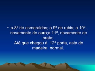 a 8ª de esmeraldas; a 9ª de rubis; a 10ª, novamente de ouro;a 11ª, novamente de prata;  Até que chegou à  12ª porta, esta de madeira  normal.  