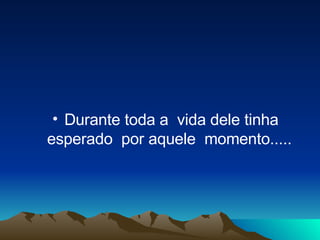Durante toda a  vida dele tinha esperado  por aquele  momento.....   