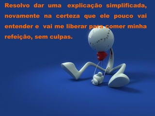 Resolvo dar uma  explicação simplificada, novamente na certeza que ele pouco vai entender e  vai me liberar para comer minha refeição, sem culpas.  