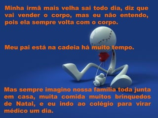 Minha irmã mais velha sai todo dia, diz que vai vender o corpo, mas eu não entendo, pois ela sempre volta com o corpo. Mas sempre imagino nossa família toda junta em casa, muita comida muitos brinquedos de Natal, e eu indo ao colégio para virar médico um dia. Meu pai está na cadeia há muito tempo.  