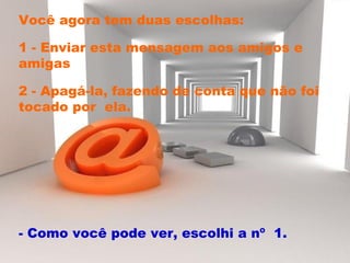 Você agora tem duas escolhas:  1 - Enviar esta mensagem aos amigos e amigas 2 - Apagá-la, fazendo de conta que não foi tocado por  ela.  - Como você pode ver, escolhi a nº  1.  
