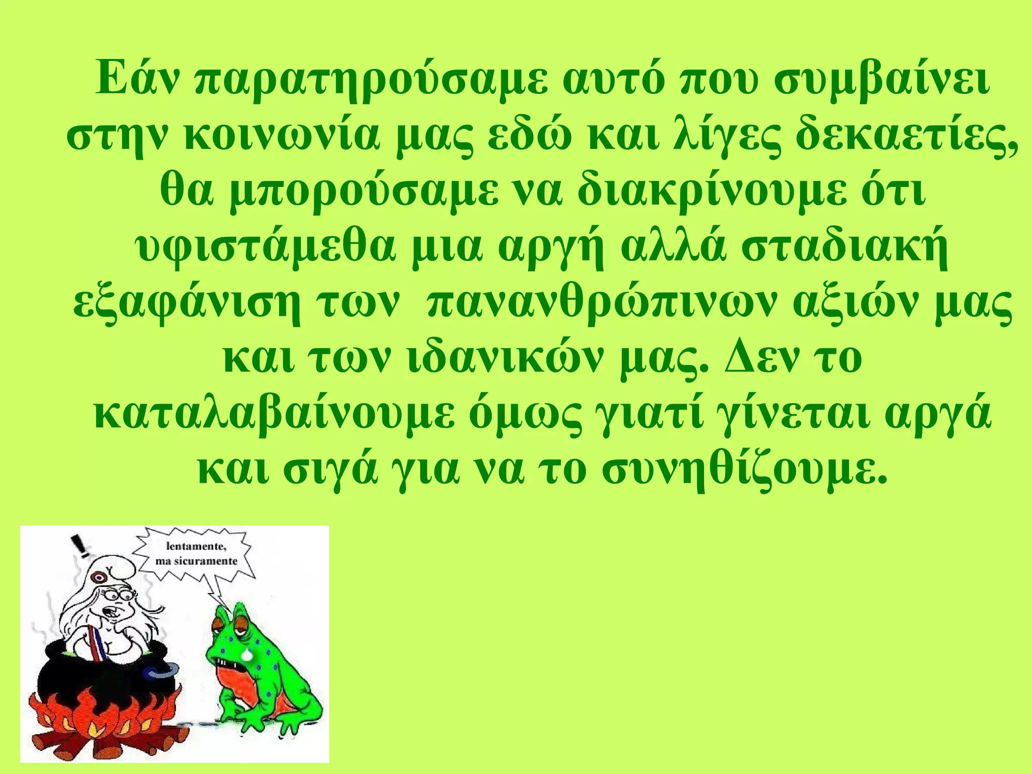 Εάν παρατηρούσαμε αυτό που συμβαίνει στην κοινωνία μας εδώ και λίγες δεκαετίες, θα μπορούσαμε να διακρίνουμε ότι υφιστάμεθα μια αργή αλλά σταδιακή εξαφάνιση των  πανανθρώπινων αξιών μας και των ιδανικών μας. Δεν το καταλαβαίνουμε όμως γιατί γίνεται αργά και σιγά για να το συνηθίζουμε. 