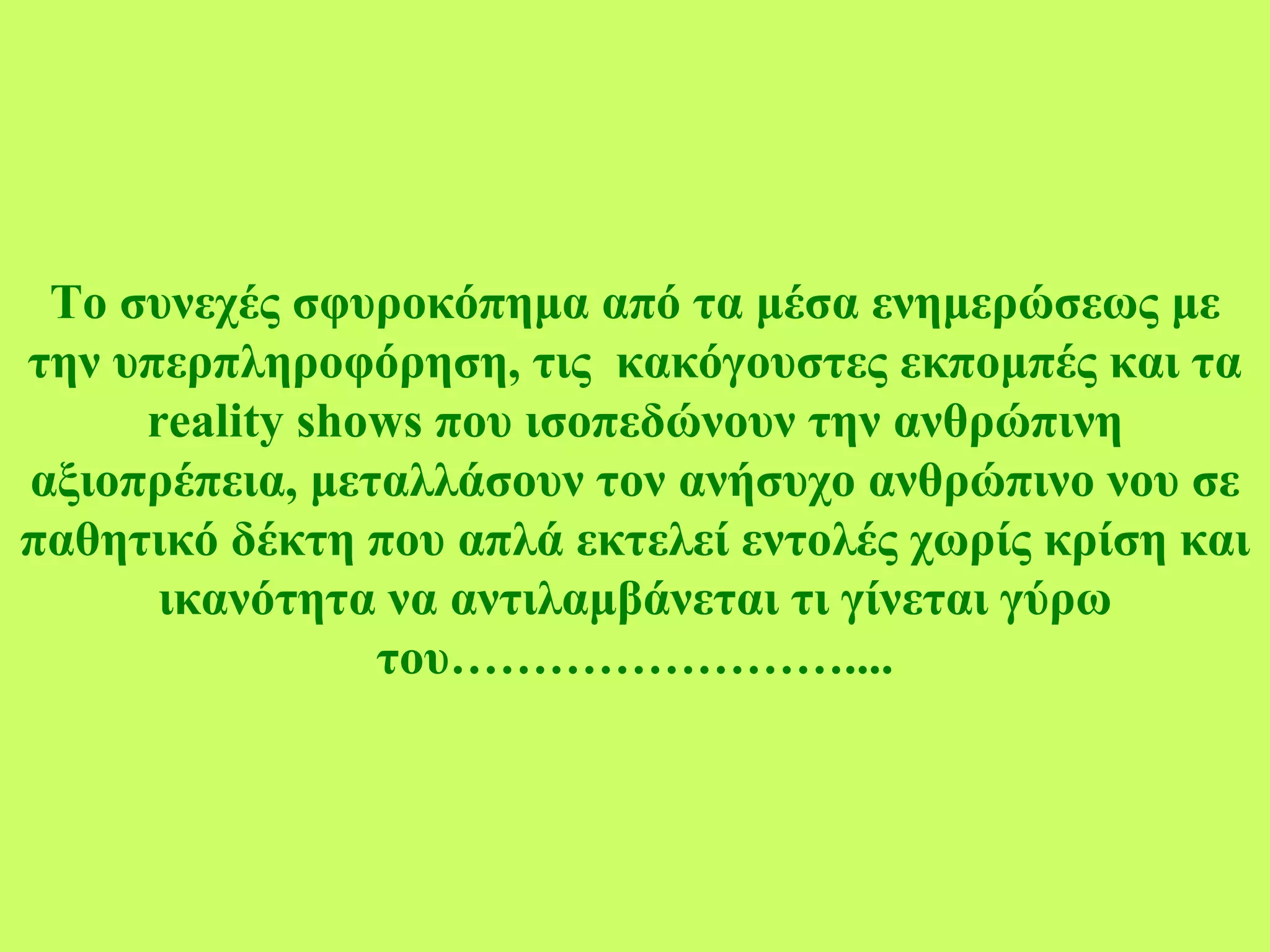 Το συνεχές σφυροκόπημα από τα μέσα ενημερώσεως με την υπερπληροφόρηση, τις  κακόγουστες εκπομπές και τα  reality shows  που ισοπεδώνουν την ανθρώπινη αξιοπρέπεια, μεταλλάσουν τον ανήσυχο ανθρώπινο νου σε παθητικό δέκτη που απλά εκτελεί εντολές χωρίς κρίση και ικανότητα να αντιλαμβάνεται τι γίνεται γύρω του……………………. ... 