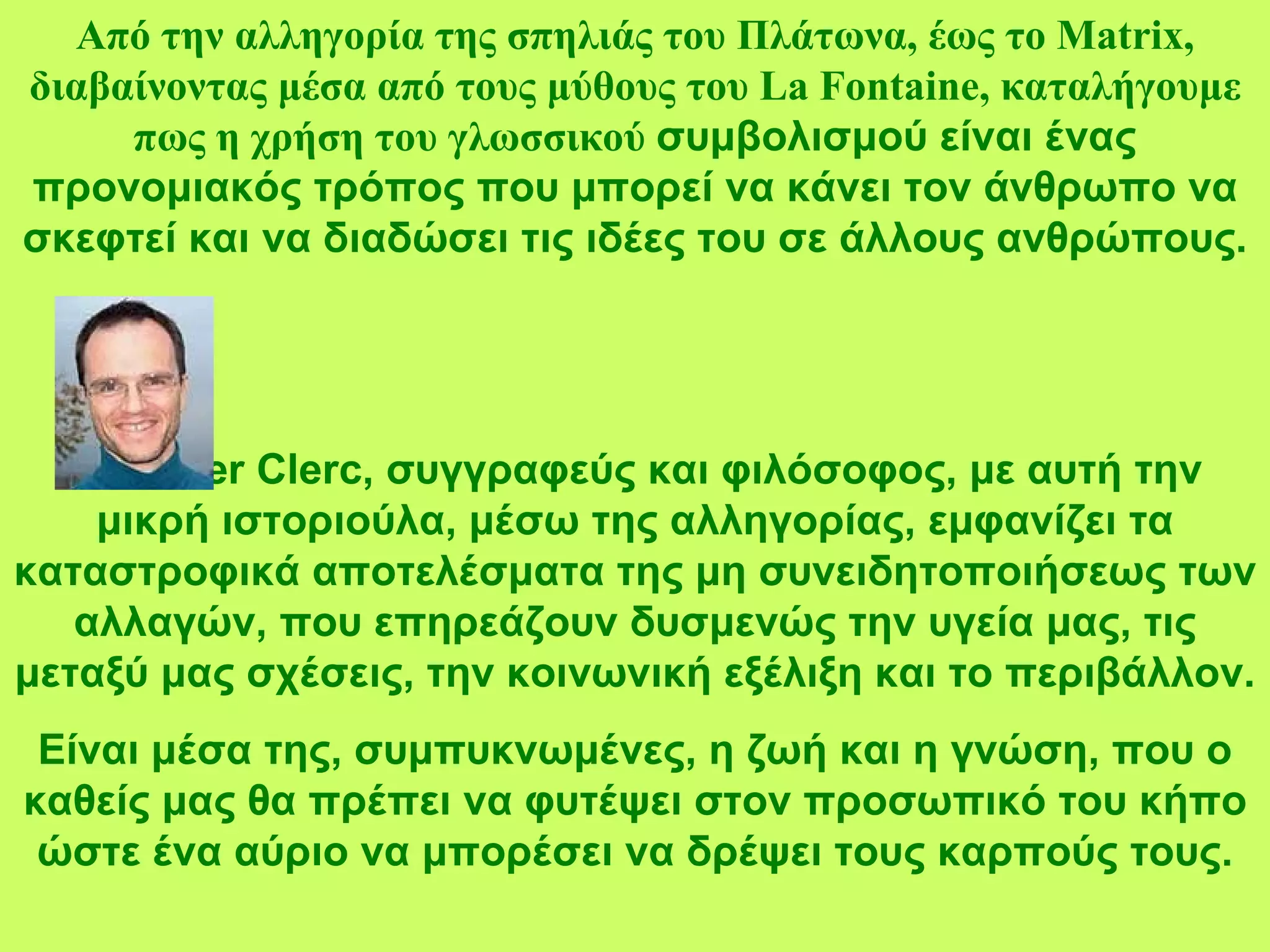 Από την αλληγορία της σπηλιάς του Πλάτωνα, έως το  Matrix,  διαβαίνοντας μέσα από τους μύθους του  La Fontaine,  καταλήγουμε πως η χρήση του γλωσσικού  συμβολισμού είναι ένας προνομιακός τρόπος που μπορεί να κάνει τον άνθρωπο να σκεφτεί και να διαδώσει τις ιδέες του σε άλλους ανθρώπους. Ο  Olivier Clerc , συγγραφεύς και φιλόσοφος, με αυτή την μικρή ιστοριούλα, μέσω της αλληγορίας, εμφανίζει τα καταστροφικά αποτελέσματα της μη συνειδητοποιήσεως των αλλαγών, που επηρεάζουν δυσμενώς την υγεία μας, τις μεταξύ μας σχέσεις, την κοινωνική εξέλιξη και το περιβάλλον. Είναι μέσα της, συμπυκνωμένες, η ζωή και η γνώση, που ο καθείς μας θα πρέπει να φυτέψει στον προσωπικό του κήπο ώστε ένα αύριο να μπορέσει να δρέψει τους καρπούς τους. 
