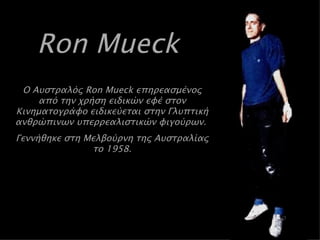 Ron Mueck   Ο Αυστραλός  Ron Mueck  επηρεασμένος από την χρήση ειδικών εφέ στον Κινηματογράφο ειδικεύεται στην Γλυπτική ανθρώπινων υπερρεαλιστικών φιγούρων.  Γεννήθηκε στη Μελβούρνη της Αυστραλίας το 1958 . 
