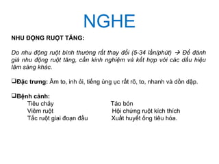 NGHE
NHU ĐỘNG RUỘT TĂNG:
Do nhu động ruột bình thường rất thay đổi (5-34 lần/phút)  Để đánh
giá nhu động ruột tăng, cần kinh nghiệm và kết hợp với các dấu hiệu
lâm sàng khác.
Đặc trưng: Âm to, inh ỏi, tiếng ùng ục rất rõ, to, nhanh và dồn dập.
Bệnh cảnh:
Tiêu chảy Táo bón
Viêm ruột Hội chứng ruột kích thích
Tắc ruột giai đoạn đầu Xuất huyết ống tiêu hóa.
 