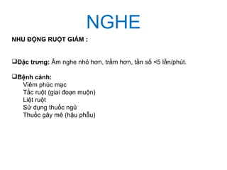 NGHE
NHU ĐỘNG RUỘT GIẢM :
Đặc trưng: Âm nghe nhỏ hơn, trầm hơn, tần số <5 lần/phút.
Bệnh cảnh:
Viêm phúc mạc
Tắc ruột (giai đoạn muộn)
Liệt ruột
Sử dụng thuốc ngủ
Thuốc gây mê (hậu phẫu)
 