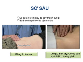 SỜ SÂU
Độ sâu 3-5 cm (tùy độ dày thành bụng)
Sờ theo nhịp thở của bệnh nhân
Dùng 1 bàn tay Dùng 2 bàn tay: Chồng bàn
tay trái lên bàn tay phải
 