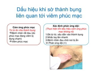 Dấu hiệu khi sờ thành bụng
liên quan tới viêm phúc mạc
Cảm ứng phúc mạc
Từ từ ấn nhẹ thành bụng
Bệnh nhân rất đau (do
phúc mạc đang viêm bị
đụng chạm)
Viêm phúc mạc
Xác định phản ứng dội:
(Thực hiện khi dấu hiệu cảm ứng phúc
mạc không rõ)
1.Đè từ từ, sâu dần vào thành bụng
2.Nhấc tay lên nhanh
3.Bệnh nhân đau chói nơi bị ấn
 Phản ứng dội (+)
 