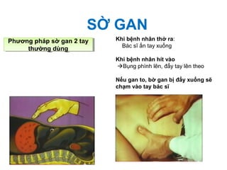 SỜ GAN
Phương pháp sờ gan 2 tay
thường dùng
Phương pháp sờ gan 2 tay
thường dùng
Khi bệnh nhân thở ra:
Bác sĩ ấn tay xuống
Khi bệnh nhân hít vào
Bụng phình lên, đẩy tay lên theo
Nếu gan to, bờ gan bị đẩy xuống sẽ
chạm vào tay bác sĩ
 