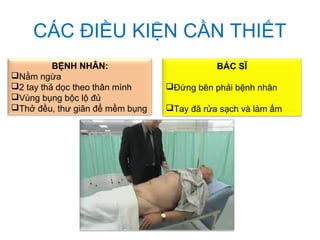 CÁC ĐIỀU KIỆN CẦN THIẾT
BÁC SĨ
Đứng bên phải bệnh nhân
Tay đã rửa sạch và làm ấm
BỆNH NHÂN:
Nằm ngừa
2 tay thả dọc theo thân mình
Vùng bụng bộc lộ đủ
Thở đều, thư giãn để mềm bụng
 