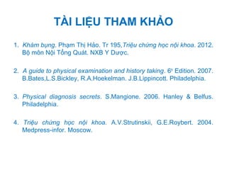 TÀI LIỆU THAM KHẢO
1. Khám bụng. Phạm Thị Hảo. Tr 195,Triệu chứng học nội khoa. 2012.
Bộ môn Nội Tổng Quát. NXB Y Dược.
2. A guide to physical examination and history taking. 6th
Edition. 2007.
B.Bates,L.S.Bickley, R.A.Hoekelman. J.B.Lippincott. Philadelphia.
3. Physical diagnosis secrets. S.Mangione. 2006. Hanley & Belfus.
Philadelphia.
4. Triệu chứng học nội khoa. A.V.Strutinskii, G.E.Roybert. 2004.
Medpress-infor. Moscow.
 