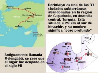 Derinkuyu es una de las 37 
ciudades subterráneas 
abandonadas en la región 
de Capadocia, en Anatolia 
central, Turquía. Está 
situada a 29 km al sur de 
Nevşehir, y su nombre 
significa “pozo profundo” 
Antiguamente llamada 
Melengübü, se cree que 
el lugar fue ocupado en 
el siglo VII 
 