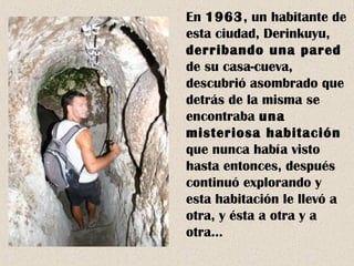 En 1963, un habitante de 
esta ciudad, Derinkuyu, 
derribando una pared 
de su casa-cueva, 
descubrió asombrado que 
detrás de la misma se 
encontraba una 
misteriosa habitación 
que nunca había visto 
hasta entonces, después 
continuó explorando y 
esta habitación le llevó a 
otra, y ésta a otra y a 
otra… 
 