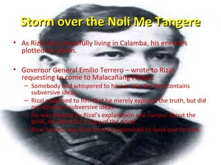 Storm over the Noli Me TangereStorm over the Noli Me Tangere
• As Rizal was peacefully living in Calamba, his enemies
plotted his doom.
• Governor General Emilio Terrero – wrote to Rizal
requesting to come to Malacañang Palace.
– Somebody had whispered to his ear that the Noli contains
subversive ideas.
– Rizal explained to him that he merely exposed the truth, but did
not advocate subversive ideas.
– He was pleased by Rizal’s explanation and curious about the
book, he asked for a copy of the novel.
– Rizal had no copy that time but promised to send one for him.
 