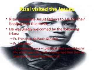Rizal visited the Jesuits
• Rizal visited the Jesuit fathers to ask for their
feedback on the novel.
• He was gladly welcomed by the following
friars:
– Fr. Francisco de Paula Sanchez
– Fr. Jose Bech
– Fr. Federico Faura – told Rizal that everything in
the novel was the truth and warned him that he
may lose his head because of it.
 