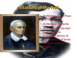 Attackers of the NoliAttackers of the Noli
• Archbishop Pedro Payo
– a Dominican
• Archbishop of Manila
• Sent a copy of the Noli
to Fr. Gregorio
Echevarria, Rector of
the University of Santo
Tomas to examine the
novel.
 