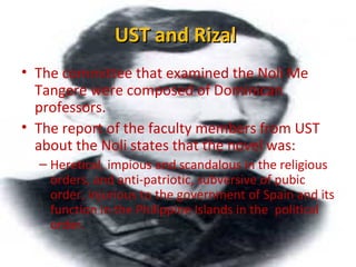UST and RizalUST and Rizal
• The committee that examined the Noli Me
Tangere were composed of Dominican
professors.
• The report of the faculty members from UST
about the Noli states that the novel was:
– Heretical, impious and scandalous in the religious
orders, and anti-patriotic, subversive of pubic
order, injurious to the government of Spain and its
function in the Philippine Islands in the political
order.
 