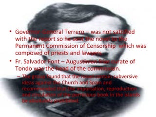 • Governor-General Terrero – was not satisfied
with the report so he sent the novel to the
Permanent Commission of Censorship which was
composed of priests and lawyers.
• Fr. Salvador Font – Augustinian friar curate of
Tondo was the head of the commission.
– The group found that the novel contain subversive
ideas against the Church and Spain and
recommended that the importation, reproduction
and circulation of the pernicious book in the islands
be absolutely prohibited.
 