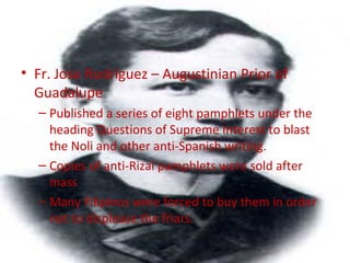 • Fr. Jose Rodriguez – Augustinian Prior of
Guadalupe
– Published a series of eight pamphlets under the
heading Questions of Supreme Interest to blast
the Noli and other anti-Spanish writing.
– Copies of anti-Rizal pamphlets were sold after
mass
– Many Filipinos were forced to buy them in order
not to displease the friars.
 