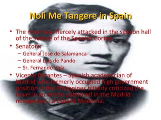 Noli Me Tangere in SpainNoli Me Tangere in Spain
• The novel was fiercely attacked in the session hall
of the Senate of the Spanish Cortes.
• Senators:
– General Jose de Salamanca
– General Luis de Pando
– Sr. Fernando Vida
• Vicente Barantes – Spanish academician of
Madrid who formerly occupied high government
position in the Philippines bitterly criticized the
novel in an article published in the Madrid
newspaper, La España Moderna.
 