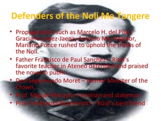 Defenders of the Noli Me Tangere
• Propagandists such as Marcelo H. del Pilar,
Graciano Lopez-Jaena, Antonio Ma. Regidor,
Mariano Ponce rushed to uphold the truths of
the Noli.
• Father Francisco de Paul Sanchez – Rizal’s
favorite teacher in Ateneo defended and praised
the novel in public.
• Don Segismundo Moret – former Minister of the
Crown.
• Prof. Miguel Morayta- historian and stateman
• Prof. Ferdinand Blumentritt – Rizal’s best friend
 