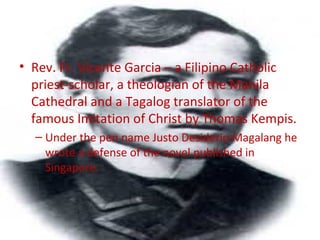• Rev. Fr. Vicente Garcia – a Filipino Catholic
priest-scholar, a theologian of the Manila
Cathedral and a Tagalog translator of the
famous Imitation of Christ by Thomas Kempis.
– Under the pen name Justo Desiderio Magalang he
wrote a defense of the novel published in
Singapore.
 