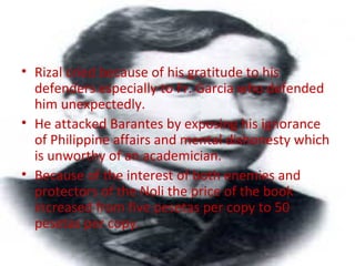 • Rizal cried because of his gratitude to his
defenders especially to Fr. Garcia who defended
him unexpectedly.
• He attacked Barantes by exposing his ignorance
of Philippine affairs and mental dishonesty which
is unworthy of an academician.
• Because of the interest of both enemies and
protectors of the Noli the price of the book
increased from five pesetas per copy to 50
pesetas per copy.
 