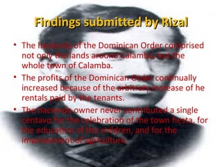 Findings submitted by RizalFindings submitted by Rizal
• The hacienda of the Dominican Order comprised
not only the lands around Calamba, but the
whole town of Calamba.
• The profits of the Dominican Order continually
increased because of the arbitrary increase of he
rentals paid by the tenants.
• The hacienda owner never contributed a single
centavo for the celebration of the town fiesta, for
the education of the children, and for the
improvement of agriculture.
 
