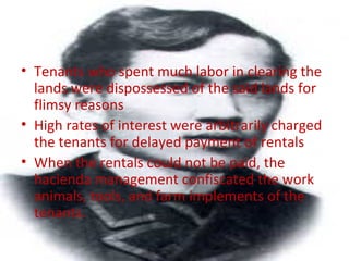 • Tenants who spent much labor in clearing the
lands were dispossessed of the said lands for
flimsy reasons
• High rates of interest were arbitrarily charged
the tenants for delayed payment of rentals
• When the rentals could not be paid, the
hacienda management confiscated the work
animals, tools, and farm implements of the
tenants.
 