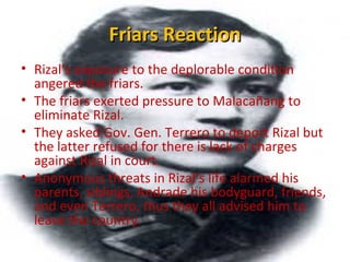 Friars ReactionFriars Reaction
• Rizal’s exposure to the deplorable condition
angered the friars.
• The friars exerted pressure to Malacañang to
eliminate Rizal.
• They asked Gov. Gen. Terrero to deport Rizal but
the latter refused for there is lack of charges
against Rizal in court.
• Anonymous threats in Rizal’s life alarmed his
parents, siblings, Andrade his bodyguard, friends,
and even Terrero, thus they all advised him to
leave the country.
 