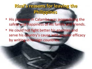Rizal’s reasons for leaving theRizal’s reasons for leaving the
PhilippinesPhilippines
• His presence in Calamba was jeopardizing the
safety and happiness of his family and friends.
• He could not fight better his enemies and
serve his country’s cause with greater efficacy
by writing in foreign countries.
 