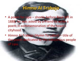 Himno Al TrabajoHimno Al Trabajo
• A poem for Lipa – shortly before Rizal left in
1888, he was asked by a friend to write a
poem in commemoration of the town’s
cityhood.
• Himno Al Trabajo (Hymn To Labor) – title of
the poem dedicated to the industrious people
of Lipa.
 