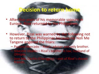 Decision to return home
• After five years of his memorable sojourn in
Europe, Rizal returned to the Philippines.
• However, Rizal was warned by the following not
to return to the Philippines because his Noli Me
Tangere angered the friars:
– Paciano Mercado – Rizal’s adviser and only brother.
– Silvestre Ubaldo – Rizal’s brother in law; husband of
Olimpia.
– Jose Ma. Cecilio (Chenggoy) – one of Rizal’s closest
friends.
 
