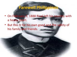Farewell Philippines
• On February 3, 1888 Rizal left his country with
a heavy heart.
• But this is for his own good and the safety of
his family and friends.
 