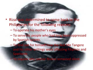 • Rizal was determined to come back to the
Philippines for the following reasons:
– To operate his mother’s eyes
– To serve his people who had long been oppressed
by Spanish tyrants.
– To find out for himself how the Noli Me Tangere
and his other writings were affecting Filipinos and
Spaniards.
– To inquire why Leonor Rivera remained silent.
 