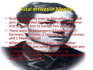 Rizal arrives in ManilaRizal arrives in Manila
• Rizal left Rome by train to Marseilles, a French
port and boarded Djemnah, the same steamer
that brought him to Europe five years ago.
• There were 50 passengers: 4 Englishmen, 2
Germans, 3 Chinese, 2 Japanese, 40 Frenchmen,
and 1 Filipino (Rizal)
• When the ship reached Aden, the weather
became rough and some of Rizal’s book got wet.
• In Saigon (Ho Chi Minh), Vietnam – he
transferred to another steamer, Haiphong, that
brought him to Manila.
 